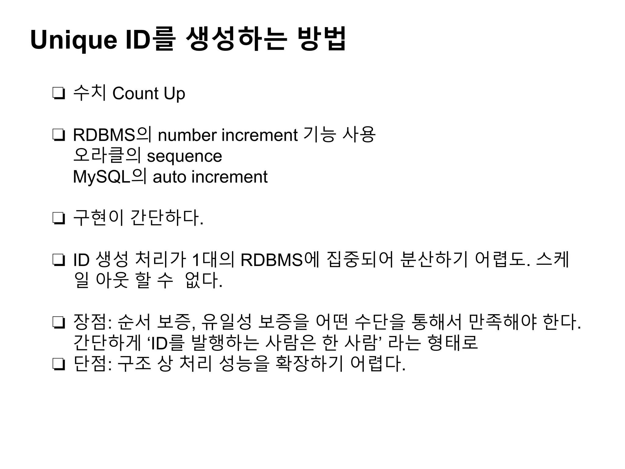 Unique ID를 생성하는 방법
❏ 수치 Count Up
❏ RDBMS의 number increment 기능 사용
오라클의 sequence
MySQL의 auto increment
❏ 구현이 간단하다.
❏ ID 생성 처리가 1대의 RDBMS에 집중되어 분산하기 어렵도. 스케
일 아웃 할 수 없다.
❏ 장점: 순서 보증, 유일성 보증을 어떤 수단을 통해서 만족해야 한다.
간단하게 ‘ID를 발행하는 사람은 한 사람’ 라는 형태로
❏ 단점: 구조 상 처리 성능을 확장하기 어렵다.
 
