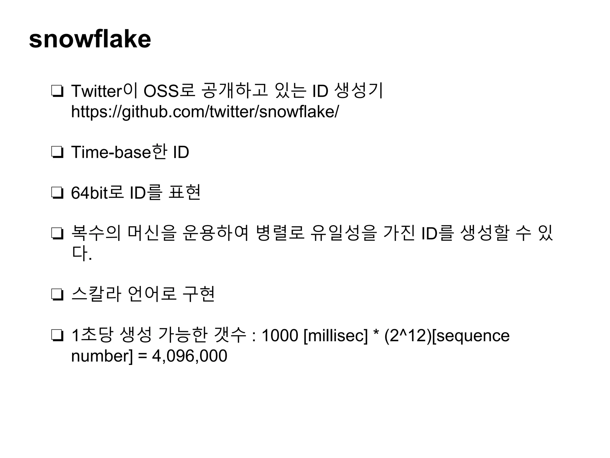snowflake
❏ Twitter이 OSS로 공개하고 있는 ID 생성기
https://github.com/twitter/snowﬂake/
❏ Time-base한 ID
❏ 64bit로 ID를 표현
❏ 복수의 머신을 운용하여 병렬로 유일성을 가진 ID를 생성할 수 있
다.
❏ 스칼라 언어로 구현
❏ 1초당 생성 가능한 갯수 : 1000 [millisec] * (2^12)[sequence
number] = 4,096,000
 