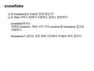 snowflake
❏ Q: timestamp는 41bit로 문제 없는가?
❏ A: Web 서비스 ID에서 사용하는 걸로는 충분하다
snowflake에서는
‘현재의 unixtime - 채번 시작 시의 unixtime’을 timestamp 값으로
사용한다.
timestamp가 넘치는 것은 채번 시작에서 약 69년 후의 일이다.
 