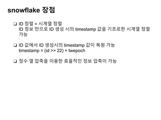snowflake 장점
❏ ID 정렬 = 시계열 정렬
ID 정보 만으로 ID 생성 시의 timestamp 값을 기초로한 시계열 정렬
가능
❏ ID 값에서 ID 생성시의 timestamp 값이 복원 가능
timestamp = (id >> 22) + twepoch
❏ 정수 열 압축을 이용한 효율적인 정보 압축이 가능
 