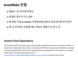 snowflake 단점
❏ OS의 시각 차이에 약하다.
❏ 운영상 궁리가 다소 필요
❏ ID 채번 시에 snowflake 서버에 thrift 경유로 접속하도록 되어 있다.
❏ 중~소규모에서 운용할 때는 배보다 배꼽이 더 큰 느낌
 
