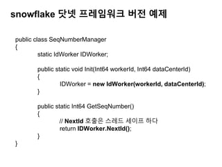 snowflake 닷넷 프레임워크 버전 예제
public class SeqNumberManager
{
static IdWorker IDWorker;
public static void Init(Int64 workerId, Int64 dataCenterId)
{
IDWorker = new IdWorker(workerId, dataCenterId);
}
public static Int64 GetSeqNumber()
{
// NextId 호출은 스레드 세이프 하다
return IDWorker.NextId();
}
}
 
