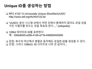 Unique ID를 생성하는 방법
❏ RFC 4122 “A Universally Unique IDentiﬁer(UUID)”
http://www.ietf.org/rfc/rfc4122.txt
❏ “UUID는 분산 시스템 상에서 어떤 곳에서 통제하지 않아도 유일 성을
가진 식별자를 만드는 것을 목표로 한다....” (wikipedia)
❏ 128bit 데이터로 ID를 표현한다
예：550e8400-e29b-41d4-a716-446655440000
❏ 장점: 복수의 머신에서 병렬로 동작해도 유일한 ID를 생성할 수 있다.
❏ 단점: 그러나 128bit는 ID 사이즈로 너무 큰 값이다...
 