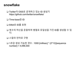 snowflake
❏ Twitter이 OSS로 공개하고 있는 ID 생성기
https://github.com/twitter/snowﬂake/
❏ Time-base한 ID
❏ 64bit로 ID를 표현
❏ 복수의 머신을 운용하여 병렬로 유일성을 가진 ID를 생성할 수 있
다.
❏ 스칼라 언어로 구현
❏ 1초당 생성 가능한 갯수 : 1000 [millisec] * (2^12)[sequence
number] = 4,096,000
 