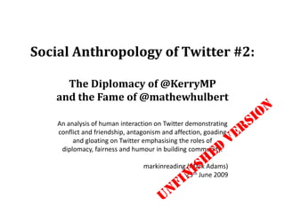 Social Anthropology of Twitter #2: The Diplomacy of @KerryMP   and the Fame of @mathewhulbert An analysis of human interaction on Twitter demonstrating conflict and friendship, antagonism and affection, goading and gloatingon Twitter emphasising the roles of diplomacy, fairness and humour in building community. markinreading (Mark Adams) 25th June 2009 UNFINISHED VERSION 