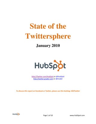 State of the
           Twittersphere
                         January 2010




                   http://Twitter.com/HubSpot or @HubSpot
                     http://twitter.grader.com or @Grader




To discuss this report on Facebook or Twitter, please use this hashtag: #SOTwitter




                                  Page 1 of 10                       www.HubSpot.com
 