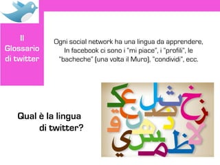 Il      Ogni social network ha una lingua da apprendere,
Glossario       In facebook ci sono i “mi piace”, i “profili”, le
di twitter    “bacheche” (una volta il Muro), “condividi”, ecc.




   Qual è la lingua
        di twitter?
 