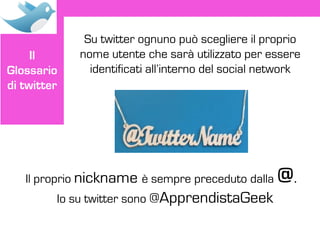 Su twitter ognuno può scegliere il proprio
     Il      nome utente che sarà utilizzato per essere
Glossario      identificati all’interno del social network
di twitter




   Il proprio nickname è sempre preceduto dalla      @.
         Io su twitter sono @ApprendistaGeek
 