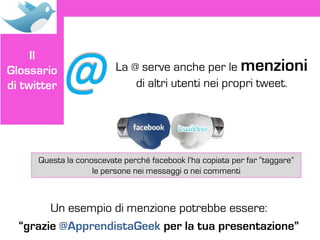 @
     Il
Glossario                 La @ serve anche per le menzioni
di twitter                    di altri utenti nei propri tweet.




      Questa la conoscevate perché facebook l’ha copiata per far “taggare”
                    le persone nei messaggi o nei commenti



        Un esempio di menzione potrebbe essere:
  “grazie @ApprendistaGeek per la tua presentazione”
 