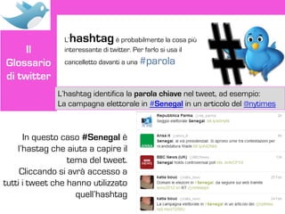 L’hashtag         è probabilmente la cosa più
     Il         interessante di twitter. Per farlo si usa il
Glossario       cancelletto davanti a una #parola

di twitter
              L’hashtag identifica la parola chiave nel tweet, ad esempio:
              La campagna elettorale in #Senegal in un articolo del @nytimes



      In questo caso #Senegal è
    l’hastag che aiuta a capire il
                  tema del tweet.
     Cliccando si avrà accesso a
tutti i tweet che hanno utilizzato
                    quell’hashtag
 