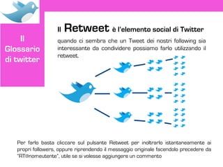 Il   Retweet è l’elemento social di Twitter
     Il             quando ci sembra che un Tweet dei nostri following sia
Glossario           interessante da condividere possiamo farlo utilizzando il
                    retweet.
di twitter




   Per farlo basta cliccare sul pulsante Retweet per inoltrarlo istantaneamente ai
   propri followers, oppure riprendendo il messaggio originale facendolo precedere da
   “RT@nomeutente”, utile se si volesse aggiungere un commento
 
