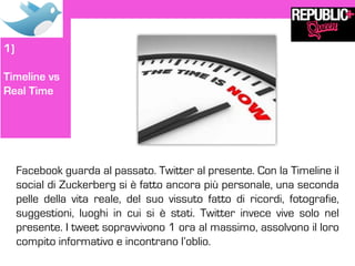 1)

Timeline vs
Real Time




     Facebook guarda al passato. Twitter al presente. Con la Timeline il
     social di Zuckerberg si è fatto ancora più personale, una seconda
     pelle della vita reale, del suo vissuto fatto di ricordi, fotografie,
     suggestioni, luoghi in cui si è stati. Twitter invece vive solo nel
     presente. I tweet sopravvivono 1 ora al massimo, assolvono il loro
     compito informativo e incontrano l’oblio.
 