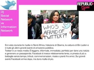 3)
Social
Network
vs
Information
Network



  Si è visto durante le rivolte in Nord Africa, l’elezione di Obama, la cattura di Bin Laden e
  in tutti gli ultimi grandi eventi di emozione pubblica.
  Twitter è un news media. È leggero, informale, immediato, perfetto per dare una notizia
  e generare un passaparola. Facebook è invece relativamente lento, si presta di più a
  battaglie senza tempo, tributi, commemorazioni, risate e pianti fra amici. Sui grandi
  eventi Facebook arriva dopo, ma dura molto di più.
 