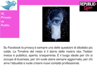 4)
Private
vs
Public




 Su Facebook la privacy è sempre una delle questioni di dibattito più
 calde. La Timeline del resto è il diario della nostra vita. Twitter
 invece è pubblico, aperto, trasparente. È il luogo ideale per chi si
 occupa di business, per chi vuole stare sempre aggiornato, per chi
 ama l’attualità e vuole creare nuovi contatti professionali.
 