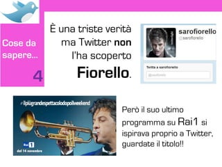 È una triste verità
Cose da     ma Twitter non
sapere…       l’ha scoperto

     4          Fiorello.

                          Però il suo ultimo
                          programma su Rai1 si
                          ispirava proprio a Twitter,
                          guardate il titolo!!
 