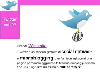 Twitter
cos’è?



          Citando Wikipedia,
          “Twitter è un servizio gratuito di social   network
          emicroblogging            che fornisce agli utenti una
          pagina personale aggiornabile tramite messaggi di testo
          con una lunghezza massima di 140 caratteri”.
 