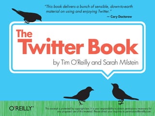 “This book delivers a bunch of sensible, down-to-earth
 material on using and enjoying Twitter.”
                                                            — Cory Doctorow




       by Tim O’Reilly and Sarah Milstein




This excerpt is protected by copyright law. It is your responsibility to obtain permissions necessary for
           any proposed use of this material. Please direct your inquiries to permissions@oreilly.com.
 
