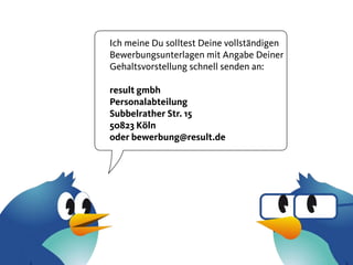 Ich meine Du solltest Deine vollständigen
Bewerbungsunterlagen mit Angabe Deiner
Gehaltsvorstellung schnell senden an:

result gmbh
Personalabteilung
Subbelrather Str. 15
50823 Köln
oder bewerbung@result.de
 