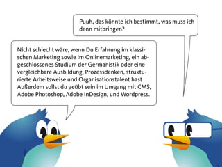 Puuh, das könnte ich bestimmt, was muss ich
                      denn mitbringen?


Nicht schlecht wäre, wenn Du Erfahrung im klassi-
schen Marketing sowie im Onlinemarketing, ein ab-
geschlossenes Studium der Germanistik oder eine
vergleichbare Ausbildung, Prozessdenken, struktu-
rierte Arbeitsweise und Organisationstalent hast
Außerdem sollst du geübt sein im Umgang mit CMS,
Adobe Photoshop, Adobe InDesign, und Wordpress.
 