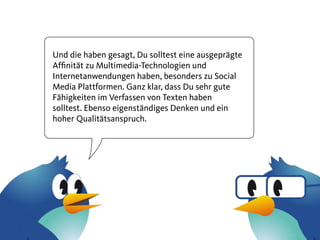 Und die haben gesagt, Du solltest eine ausgeprägte
Affinität zu Multimedia-Technologien und
Internetanwendungen haben, besonders zu Social
Media Plattformen. Ganz klar, dass Du sehr gute
Fähigkeiten im Verfassen von Texten haben
solltest. Ebenso eigenständiges Denken und ein
hoher Qualitätsanspruch.
 