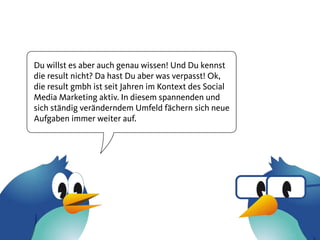 Du willst es aber auch genau wissen! Und Du kennst
die result nicht? Da hast Du aber was verpasst! Ok,
die result gmbh ist seit Jahren im Kontext des Social
Media Marketing aktiv. In diesem spannenden und
sich ständig veränderndem Umfeld fächern sich neue
Aufgaben immer weiter auf.
 