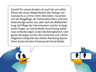 Sowohl für unsere Kunden, als auch bei uns selbst
führen die neuen Möglichkeiten des Dialogs und
Austauschs zu immer mehr Aktivitäten. So weiten
sich die Blogpflege, die Twitteraktivitäten und Face-
bookeinträge weiter aus, aber auch die Bildbearbei-
tung, die Pflege der Internetseiten und die strategi-
schen Fragen zur Social-Media-Ausrichtung stellen
neue Anforderungen an den Marketingbereich. Und
genau deswegen suchen die momentan zum nächst-
möglichen Zeitpunkt den Online Marketing Spezia-
listen (m/w) mit dem Schwerpunkt Social Media.
 