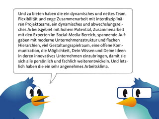 Und zu bieten haben die ein dynamisches und nettes Team,
Flexibilität und enge Zusammenarbeit mit interdisziplinä-
ren Projektteams, ein dynamisches und abwechslungsrei-
ches Arbeitsgebiet mit hohem Potential, Zusammenarbeit
mit den Experten im Social-Media-Bereich, spannende Auf-
gaben mit moderne Unternehmensstruktur und flachen
Hierarchien, viel Gestaltungsspielraum, eine offene Kom-
munikation, die Möglichkeit, Dein Wissen und Deine Ideen
in deren innovatives Unternehmen einzubringen, damit sie
sich alle persönlich und fachlich weiterentwickeln. Und letz-
lich haben die ein sehr angenehmes Arbeitsklima.
 