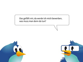 Das gefällt mir, da werde ich mich bewerben,
was muss man denn da tun?
 