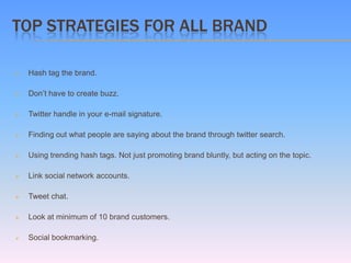 TOP STRATEGIES FOR ALL BRAND

   Hash tag the brand.

   Don’t have to create buzz.

   Twitter handle in your e-mail signature.

   Finding out what people are saying about the brand through twitter search.

   Using trending hash tags. Not just promoting brand bluntly, but acting on the topic.

   Link social network accounts.

   Tweet chat.

   Look at minimum of 10 brand customers.

   Social bookmarking.
 