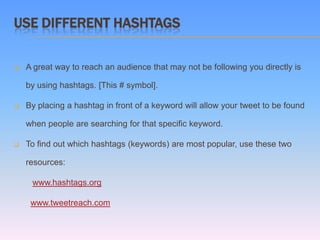 USE DIFFERENT HASHTAGS

   A great way to reach an audience that may not be following you directly is

    by using hashtags. [This # symbol].

   By placing a hashtag in front of a keyword will allow your tweet to be found

    when people are searching for that specific keyword.

   To find out which hashtags (keywords) are most popular, use these two

    resources:

     www.hashtags.org

     www.tweetreach.com
 