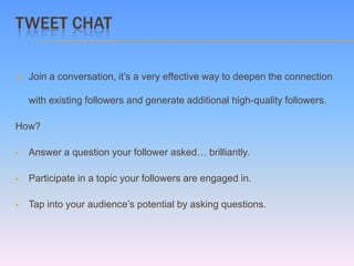 TWEET CHAT

   Join a conversation, it’s a very effective way to deepen the connection

    with existing followers and generate additional high-quality followers.

How?

   Answer a question your follower asked… brilliantly.

   Participate in a topic your followers are engaged in.

   Tap into your audience’s potential by asking questions.
 