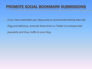 PROMOTE SOCIAL BOOKMARK SUBMISSIONS


   If you have submitted your blog posts to social bookmarking sites like

    Digg and delicious, promote these links on Twitter to increase their

    popularity and thus, traffic to your blog.
 