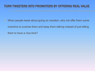 TURN TWEETERS INTO PROMOTERS BY OFFERING REAL VALUE



   When people tweet about going on vacation, why not offer them some

    incentive to surprise them and keep them talking instead of just telling

    them to have a nice time?
 