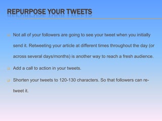 REPURPOSE YOUR TWEETS


   Not all of your followers are going to see your tweet when you initially

    send it. Retweeting your article at different times throughout the day (or

    across several days/months) is another way to reach a fresh audience.

   Add a call to action in your tweets.

   Shorten your tweets to 120-130 characters. So that followers can re-

    tweet it.
 
