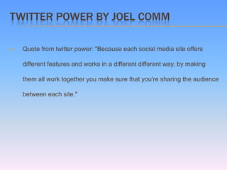 TWITTER POWER BY JOEL COMM

   Quote from twitter power: "Because each social media site offers

    different features and works in a different different way, by making

    them all work together you make sure that you're sharing the audience

    between each site."
 