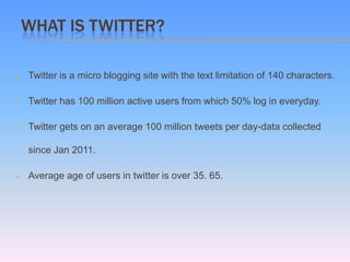 WHAT IS TWITTER?

   Twitter is a micro blogging site with the text limitation of 140 characters.

   Twitter has 100 million active users from which 50% log in everyday.

   Twitter gets on an average 100 million tweets per day-data collected

    since Jan 2011.

   Average age of users in twitter is over 35. 65.
 