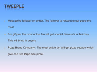 TWEEPLE

   Most active follower on twitter. The follower to retweet to our posts the

    most.

   For giftyaar the most active fan will get special discounts in their buy.

    This will bring in buyers.

   Pizza Brand Company : The most active fan will get pizza coupon which

    give one free large size pizza.
 