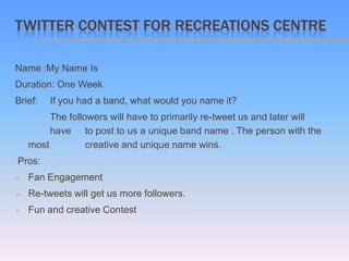 TWITTER CONTEST FOR RECREATIONS CENTRE

Name :My Name Is
Duration: One Week
Brief:   If you had a band, what would you name it?
         The followers will have to primarily re-tweet us and later will
         have to post to us a unique band name . The person with the
    most          creative and unique name wins.
Pros:
   Fan Engagement
   Re-tweets will get us more followers.
   Fun and creative Contest
 