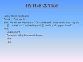 TWITTER CONTEST

Name: Three word game
Duration: One month.
Brief: We will ask followers to “”Describe total in three words” hash tag and
   @ mentions. “Use hast tag and @mentions along your tweet.”
Pros:
 Engagement

 Re-tweets will get us more followers

 Viral

 Fun
 