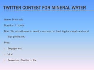 TWITTER CONTEST FOR MINERAL WATER

Name: Drink safe

Duration: 1 month

Brief: We ask followers to mention and use our hash tag for a week and send

    their profile link.

Pros:

   Engagement

   Viral

   Promotion of twitter profile.
 