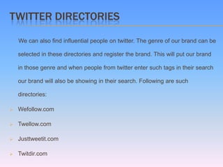 TWITTER DIRECTORIES

    We can also find influential people on twitter. The genre of our brand can be

    selected in these directories and register the brand. This will put our brand

    in those genre and when people from twitter enter such tags in their search

    our brand will also be showing in their search. Following are such

    directories:

   Wefollow.com

   Twellow.com

   Justtweetit.com

   Twitdir.com
 