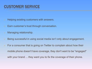 CUSTOMER SERVICE


   Helping existing customers with answers.

   Earn customer’s trust through conversation.

   Managing relationship.

   Being successful in using social media isn’t only about engagement.

   For a consumer that is going on Twitter to complain about how their

    mobile phone doesn't have coverage, they don't want to be "engaged"

    with your brand ... they want you to fix the coverage of their phone.
 