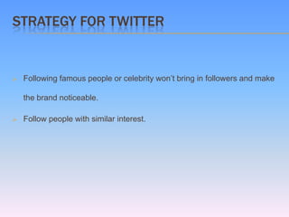 STRATEGY FOR TWITTER


   Following famous people or celebrity won’t bring in followers and make

    the brand noticeable.

   Follow people with similar interest.
 
