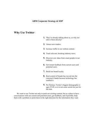 ABM Corporate Strategy & SOP




Why Use Twitter –
                                       1. They’re already talking about us, so why not
                                           talk to them directly?

                                       2. Attract new readers.

                                       3. Increase traffic to our website content.

                                       4. Track relevant, breaking industry news.

                                       5. Discover new ideas from smart people in our
                                           industry.

                                       6. Get instant feedback from current users and
                                           potential users.

                                       7. Build our brand loyalty.

                                       8. Real control of brands has moved into the
                                           customer's hands because technology has
                                           enabled it.

                                       9. Per Nielsen, Twitter’s biggest demographic is
                                           ages 35-49, so it is not some social site just for
                                           the kids.

   We want to use Twitter not only to push our existing content, but as a place to have
conversations with our current and potential users, get feedback, and if possible, help
them with a problem or point them in the right direction for the information they want.
 