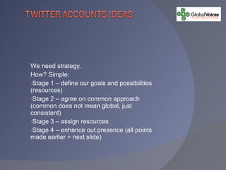 We need strategy. How? Simple: Stage 1 – define our goals and possibilities (resources) Stage 2 – agree on common approach (common does not mean global, just consistent) Stage 3 – assign resources Stage 4 – enhance out presence (all points made earlier + next slide) 