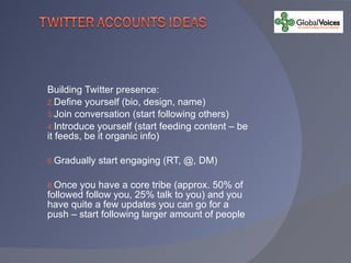 Building Twitter presence: Define yourself (bio, design, name) Join conversation (start following others) Introduce yourself (start feeding content – be it feeds, be it organic info) Gradually start engaging (RT, @, DM)  Once you have a core tribe (approx. 50% of followed follow you, 25% talk to you) and you have quite a few updates you can go for a push – start following larger amount of people 