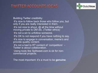 Building Twitter credibility: It’s nice to follow back those who follow you, but only if you are really interested in them. It’s not nice to shout, @ all the time without moving private to DM etc. (Twitter ethics) It’s not a sin to unfollow someone. It’s OK to not respond if you have nothing to say. It’s nice to engage in conversation, meme’s and provide quality content. It’s not a bad to RT content of ‘competitors’  - Twitter is about collaboration. Using tools like Splitweet.com is ok for non-commercial projects. The most important: it’s a must to be  genuine . 