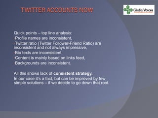 Quick points – top line analysis: Profile names are inconsistent, Twitter ratio (Twitter Follower-Friend Ratio) are inconsistent and not always impressive, Bio texts are inconsistent, Content is mainly based on links feed, Backgrounds are inconsistent. All this shows lack of  consistent strategy. In our case it’s a fact, but can be improved by few simple solutions – if we decide to go down that root. 