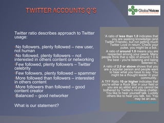 Twitter ratio describes approach to Twitter usage: No followers, plenty followed – new user, not human No followed, plenty followers – not interested in others content or networking Few followed, plenty followers – Twitter celebrity Few followers, plenty followed – spammer More followed than followers – interested in others content More followers than followed – good content creator Balanced – good networker What is our statement? ‘ A ratio of  less than 1.0  indicates that you are seeking knowledge (and Twitter Friends), but not getting much Twitter Love in return. Check your pulse, you might be a bot.  A ratio of  around 1.0  means you are respected among your peers. Many people think that a ratio of around 1.0 is the best - you're listening and being listened to.  A ratio of  2.0 or above  shows that you are a popular person and people want to hear what you have to say. You might be a thought leader in your community.  A TFF Ratio  10 or higher  indicates that you're either a Rock Star in your field or you are an elitist and you cannot be bothered by Twitter's mindless chatter. You like to hear yourself talk. Luckily others like to hear you talk, too. You may be an ass.’  http://twitterratio.com/   