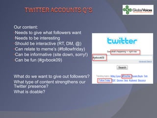 Our content: Needs to give what followers want Needs to be interesting Should be interactive (RT, DM, @) Can relate to meme’s (#followfriday) Can be informative (site down, sorry!) Can be fun (#gvbook09) What do we want to give out followers? What type of content strengthens our Twitter presence? What is doable? 